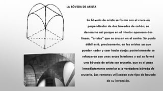 LA BÓVEDA DE ARISTA
La bóveda de arista se forma con el cruce en
perpendicular de dos bóvedas de cañón; se
denomina así porque en el interior aparecen dos
líneas, "aristas" que se cruzan en el centro. Su punto
débil está, precisamente, en las aristas ya que
pueden ceder y caer hacia abajo; posteriormente se
reforzaron con unos arcos interiores y así se formó
una bóveda de arista con crucería, que es el paso
inmediatamente anterior a la verdadera bóveda de
crucería. Los romanos utilizaban este tipo de bóveda
de su invención.
 