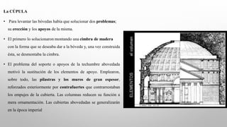 La CÚPULA
• Para levantar las bóvedas había que solucionar dos problemas;
su erección y los apoyos de la misma.
• El primero lo solucionaron montando una cimbra de madera
con la forma que se deseaba dar a la bóveda y, una vez construida
ésta, se desmontaba la cimbra.
• El problema del soporte o apoyos de la techumbre abovedada
motivó la sustitución de los elementos de apoyo. Emplearon,
sobre todo, las pilastras y los muros de gran espesor,
reforzados exteriormente por contrafuertes que contrarrestaban
los empujes de la cubierta. Las columnas reducen su función a
mera ornamentación. Las cubiertas abovedadas se generalizarán
en la época imperial
 