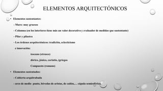 ELEMENTOS ARQUITECTÓNICOS
• Elementos sustentantes:
- Muro: muy gruesos
- Columna (en los interiores tiene más un valor decorativo y evaluador de medidas que sustentante)
- Pilar y pilastra
- Los órdenes arquitectónicos: tradición, eclecticismo
e innovación:
toscano (etrusco)
dórico, jónico, corintio, (griegos
Compuesto (romano)
• Elementos sustentados:
- Cubierta arquitrabada
- arco de medio punto, bóvedas de aristas, de cañón,… cúpula semiesférica.
 