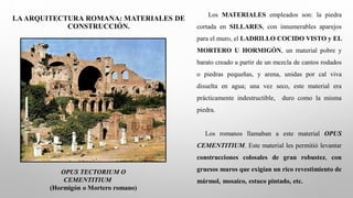 LA ARQUITECTURA ROMANA: MATERIALES DE
CONSTRUCCIÓN.
OPUS TECTORIUM O
CEMENTITIUM
(Hormigón o Mortero romano)
Los MATERIALES empleados son: la piedra
cortada en SILLARES, con innumerables aparejos
para el muro, el LADRILLO COCIDO VISTO y EL
MORTERO U HORMIGÓN, un material pobre y
barato creado a partir de un mezcla de cantos rodados
o piedras pequeñas, y arena, unidas por cal viva
disuelta en agua; una vez seco, este material era
prácticamente indestructible, duro como la misma
piedra.
Los romanos llamaban a este material OPUS
CEMENTITIUM. Este material les permitió levantar
construcciones colosales de gran robustez, con
gruesos muros que exigían un rico revestimiento de
mármol, mosaico, estuco pintado, etc.
 