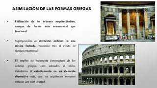 ASIMILACIÓN DE LAS FORMAS GRIEGAS
• Utilización de los órdenes arquitectónicos,
aunque de forma más ornamental que
funcional.
• Superposición de diferentes órdenes en una
misma fachada, buscando más el efecto de
riqueza ornamental.
• El empleo no puramente constructivo de los
órdenes griegos, sino adosados al muro,
transforma el entablamento en un elemento
decorativo más, que los arquitectos romanos
tratarán con total libertad.
 