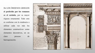 De LOS ÓRDENES GRIEGOS
el preferido por los romanos
es el corintio, por su mayor
riqueza ornamental. Todo esto
es conforme con la tendencia a
utilizar cada vez más los
elementos constructivos como
elementos decorativos, en un
claro proceso de
barroquización.
 