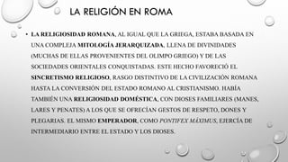 LA RELIGIÓN EN ROMA
• LA RELIGIOSIDAD ROMANA, AL IGUAL QUE LA GRIEGA, ESTABA BASADA EN
UNA COMPLEJA MITOLOGÍA JERARQUIZADA, LLENA DE DIVINIDADES
(MUCHAS DE ELLAS PROVENIENTES DEL OLIMPO GRIEGO) Y DE LAS
SOCIEDADES ORIENTALES CONQUISTADAS. ESTE HECHO FAVORECIÓ EL
SINCRETISMO RELIGIOSO, RASGO DISTINTIVO DE LA CIVILIZACIÓN ROMANA
HASTA LA CONVERSIÓN DEL ESTADO ROMANO AL CRISTIANISMO. HABÍA
TAMBIÉN UNA RELIGIOSIDAD DOMÉSTICA, CON DIOSES FAMILIARES (MANES,
LARES Y PENATES) A LOS QUE SE OFRECÍAN GESTOS DE RESPETO, DONES Y
PLEGARIAS. EL MISMO EMPERADOR, COMO PONTIFEX MÁXIMUS, EJERCÍA DE
INTERMEDIARIO ENTRE EL ESTADO Y LOS DIOSES.
 