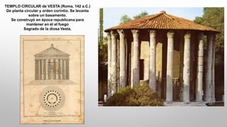 TEMPLO CIRCULAR de VESTA (Roma, 142 a.C.)
De planta circular y orden corintio. Se levanta
sobre un basamento.
Se construyó en época republicana para
mantener en él el fuego
Sagrado de la diosa Vesta.
 