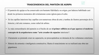 • El panteón de agripa se ha conservado con bastante fidelidad a su origen, por haberse habilitado casi
desde los primeros momentos del cristianismo como iglesia para el culto.
• En las capillas interiores hay capillas con numerosas obras de arte y tumbas de ilustres personajes de la
historia y del arte romanos, como rafael de urbino.
• Lo más extraordinario del panteón es el hecho de ser el primer edificio en el que aparece el moderno
concepto de la arquitectura como "arte creador de espacios interiores“:
• Claramente se pretende crear un caparazón, no preocupándose en demasía de los volúmenes exteriores.
• Síntesis de armonía e inteligencia constructiva. Hasta el renacimiento no se realizará una obra tan
gigantesca.
TRASCENDENCIA DEL PANTEÓN DE AGRIPA
 