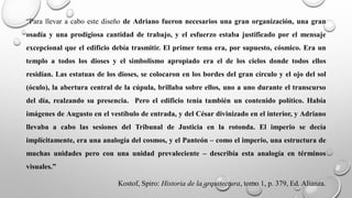 “Para llevar a cabo este diseño de Adriano fueron necesarios una gran organización, una gran
osadía y una prodigiosa cantidad de trabajo, y el esfuerzo estaba justificado por el mensaje
excepcional que el edificio debía trasmitir. El primer tema era, por supuesto, cósmico. Era un
templo a todos los dioses y el simbolismo apropiado era el de los cielos donde todos ellos
residían. Las estatuas de los dioses, se colocaron en los bordes del gran círculo y el ojo del sol
(óculo), la abertura central de la cúpula, brillaba sobre ellos, uno a uno durante el transcurso
del día, realzando su presencia. Pero el edificio tenía también un contenido político. Había
imágenes de Augusto en el vestíbulo de entrada, y del César divinizado en el interior, y Adriano
llevaba a cabo las sesiones del Tribunal de Justicia en la rotonda. El imperio se decía
implícitamente, era una analogía del cosmos, y el Panteón – como el imperio, una estructura de
muchas unidades pero con una unidad prevaleciente – describía esta analogía en términos
visuales.”
Kostof, Spiro: Historia de la arquitectura, tomo 1, p. 379, Ed. Alianza.
 