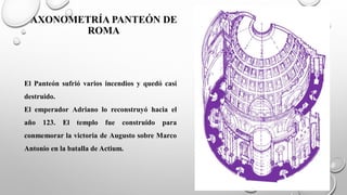 AXONOMETRÍA PANTEÓN DE
ROMA
El Panteón sufrió varios incendios y quedó casi
destruido.
El emperador Adriano lo reconstruyó hacia el
año 123. El templo fue construido para
conmemorar la victoria de Augusto sobre Marco
Antonio en la batalla de Actium.
 
