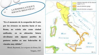“En el momento de la ocupación del Lacio
por los etruscos en marcha hacia el sur,
Roma, no existía aún como ciudad
unificada; en su ubicación futura
elevábanse solo algunos pueblos de
pastores unidos en una federación de
vínculos muy débiles”
Bloch, Raymond, Los orígenes de Roma, Ed.
Vergara, 1957
 