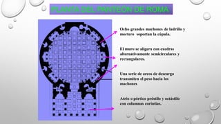 Ocho grandes machones de ladrillo y
mortero soportan la cúpula.
El muro se aligera con exedras
alternativamente semicirculares y
rectangulares.
Una serie de arcos de descarga
transmiten el peso hacia los
machones
Atrio o pórtico próstilo y octástilo
con columnas corintias.
PLANTA DEL PANTEÓN DE ROMA
 