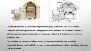 • Visualmente combina la arquitectura arquitrabada griega y el sistema abovedado romano.
• Estructuralmente la cúpula descansa en el poderoso muro, mientras los órdenes de columnas y
pilastras cumplen función ornamental y de sistema de evaluación de distancias, pero no tienen
función tectónica
• Pared plástica con entrantes y salientes, contraste de zonas iluminadas y en penumbra
• Volumetría: dos cuerpos. Un cilindro cerrado con una semiesfera, precedido de un prisma triangular
( pórtico octóstilo)
 