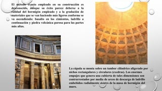 La cúpula se monta sobre un tambor cilíndrico aligerado por
nichos rectangulares y circulares (exedras). Los enormes
empujes que genera una cubierta de tales dimensiones son
contrarrestados por medio de arcos de descarga de ladrillo
embebidos radialmente dentro de la masa de hormigón del
muro.
El método exacto empleado en su construcción es
desconocido, aunque su éxito parece deberse a la
calidad del hormigón empleado y a la gradación de
materiales que se van haciendo más ligeros conforme se
va ascendiendo: basalto en los cimientos, ladrillo a
continuación y piedra volcánica porosa para las partes
más altas.
 