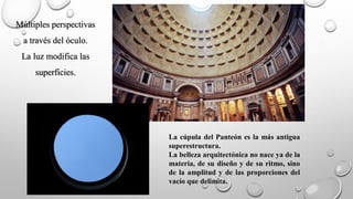 Múltiples perspectivas
a través del óculo.
La luz modifica las
superficies.
La cúpula del Panteón es la más antigua
superestructura.
La belleza arquitectónica no nace ya de la
materia, de su diseño y de su ritmo, sino
de la amplitud y de las proporciones del
vacío que delimita.
 