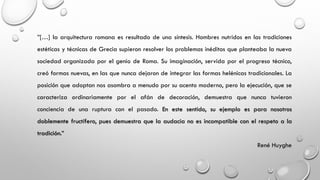 ”[…] la arquitectura romana es resultado de una síntesis. Hombres nutridos en las tradiciones
estéticas y técnicas de Grecia supieron resolver los problemas inéditos que planteaba la nueva
sociedad organizada por el genio de Roma. Su imaginación, servida por el progreso técnico,
creó formas nuevas, en las que nunca dejaron de integrar las formas helénicas tradicionales. La
posición que adoptan nos asombra a menudo por su acento moderno, pero la ejecución, que se
caracteriza ordinariamente por el afán de decoración, demuestra que nunca tuvieron
conciencia de una ruptura con el pasado. En este sentido, su ejemplo es para nosotros
doblemente fructífero, pues demuestra que la audacia no es incompatible con el respeto a la
tradición.”
René Huyghe
 