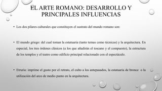 EL ARTE ROMANO: DESARROLLO Y
PRINCIPALES INFLUENCIAS
• Los dos pilares culturales que constituyen el sustrato del mundo romano son:
• El mundo griego: del cual toman la estatuaria (tanto temas como técnicas) y la arquitectura. En
especial, los tres órdenes clásicos (a los que añadirán el toscano y el compuesto), la estructura
de los templos y el teatro como edificio principal relacionado con el espectáculo.
• Etruria: imprime el gusto por el retrato, el culto a los antepasados, la estatuaria de bronce o la
utilización del arco de medio punto en la arquitectura.
 