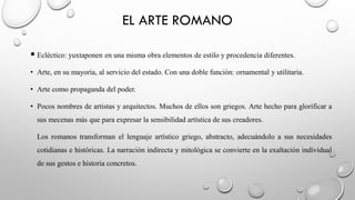 EL ARTE ROMANO
▪ Ecléctico: yuxtaponen en una misma obra elementos de estilo y procedencia diferentes.
• Arte, en su mayoría, al servicio del estado. Con una doble función: ornamental y utilitaria.
• Arte como propaganda del poder.
• Pocos nombres de artistas y arquitectos. Muchos de ellos son griegos. Arte hecho para glorificar a
sus mecenas más que para expresar la sensibilidad artística de sus creadores.
Los romanos transforman el lenguaje artístico griego, abstracto, adecuándolo a sus necesidades
cotidianas e históricas. La narración indirecta y mitológica se convierte en la exaltación individual
de sus gestos e historia concretos.
 