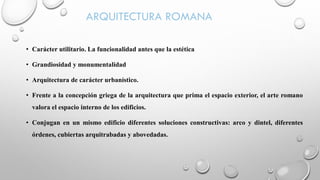 ARQUITECTURA ROMANA
• Carácter utilitario. La funcionalidad antes que la estética
• Grandiosidad y monumentalidad
• Arquitectura de carácter urbanístico.
• Frente a la concepción griega de la arquitectura que prima el espacio exterior, el arte romano
valora el espacio interno de los edificios.
• Conjugan en un mismo edificio diferentes soluciones constructivas: arco y dintel, diferentes
órdenes, cubiertas arquitrabadas y abovedadas.
 