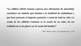 “La edilicia oficial romana expresa una afirmación de autoridad,
constituye un símbolo que domina a la multitud de ciudadanos y
que hace presente el imperio, potencia y razón de toda la vida. La
escala de los edificios romanos es la escala de ese mito, de esa
realidad, no es ni quiere ser la escala del hombre”
ZEVI, Bruno “saber ver la arquitectura”. p. 49
 