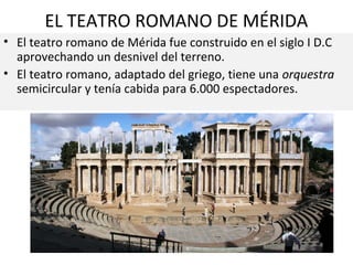 EL TEATRO ROMANO DE MÉRIDA
• El teatro romano de Mérida fue construido en el siglo I D.C
aprovechando un desnivel del terreno.
• El teatro romano, adaptado del griego, tiene una orquestra
semicircular y tenía cabida para 6.000 espectadores.

 