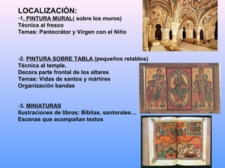 LOCALIZACIÓN:
-1. PINTURA MURAL( sobre los muros)
Técnica al fresco
Temas: Pantocrátor y Virgen con el Niño



-2. PINTURA SOBRE TABLA (pequeños retablos)
Técnica al temple.
Decora parte frontal de los altares
Temas: Vidas de santos y mártires
Organización bandas


-3. MINIATURAS
Ilustraciones de libros: Biblias, santorales…
Escenas que acompañan textos
 