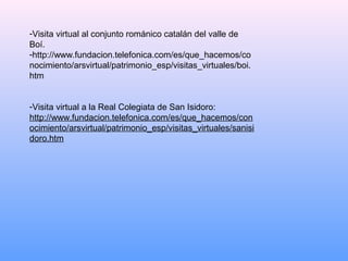 -Visita virtual al conjunto románico catalán del valle de
Boí.
-http://www.fundacion.telefonica.com/es/que_hacemos/co
nocimiento/arsvirtual/patrimonio_esp/visitas_virtuales/boi.
htm


-Visita virtual a la Real Colegiata de San Isidoro:
http://www.fundacion.telefonica.com/es/que_hacemos/con
ocimiento/arsvirtual/patrimonio_esp/visitas_virtuales/sanisi
doro.htm
 