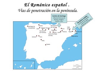 El Románico español .
Vías de penetración en la península.
                                                     Camino de Santiago                                                    ,
                                                                                                                      a lánrda
                                                      influencia francesa en                                   at ba
                                                        Navarra, Aragón y                                ic o c lom lia) ncia)
                                                          Castilla y León.                            án encia e Ita e Fra
                                                                                                     m u        d
                                                                                                   Ro nfl rte ur d
                                                                                                            i    o    s
                                                                                                       de      (n na (
                        Oviedo                     Monasterio                                                    ita
      Santiago de                                                                                             cc
                              Sahagún Burgos
                                                   de Leyre                     Valle                       yo
      Compostela     León                                             Jaca      de Boí
                                                    Sangüesa
                            San Martín
                                                                       Huesca     Ripoll      Sant Pere de
                            de Frómista               Soria Loarre
                                                                                              Roda
                                             Santo Domingo
                                             de Silos
                                                                                           Barcelona
            Zamora          Toro

                               Ávila

                                          Toledo
 