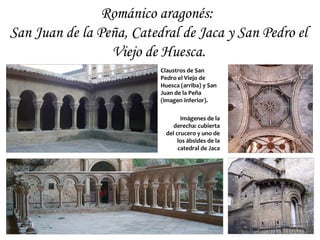 Románico aragonés:
San Juan de la Peña, Catedral de Jaca y San Pedro el
                 Viejo de Huesca.
                          Claustros de San
                          Pedro el Viejo de
                          Huesca (arriba) y San
                          Juan de la Peña
                          (imagen inferior).

                                  Imágenes de la
                               derecha: cubierta
                            del crucero y uno de
                                 los ábsides de la
                                 catedral de Jaca
 