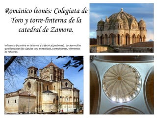 Románico leonés: Colegiata de
 Toro y torre-linterna de la
   catedral de Zamora.
Influencia bizantina en la forma y la técnica (pechinas). Las torrecillas
que flanquean las cúpulas son, en realidad, contrafuertes, elementos
de refuerzo.
 