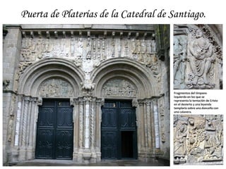 Puerta de Platerías de la Catedral de Santiago.




                                      Fragmentos del tímpano
                                      izquierdo en los que se
                                      representa la tentación de Cristo
                                      en el desierto y una leyenda
                                      templaria sobre una doncella con
                                      una calavera.
 