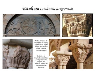 Escultura románica aragonesa




       Arriba: tímpano de
      la catedral de Jaca y
      capitel de los Reyes
       Magos del claustro
         de San Pedro el
        Viejo de Huesca.


          Debajo, a la
      izquierda: capitel de
        Adán y el pecado
          original; a la
       derecha, detalle de
        los capiteles del
            claustro.
 