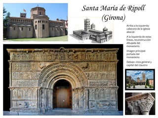 Santa María de Ripoll
      (Girona)
               Arriba a la izquierda:
               cabecera de la iglesia
               abacial.
               A la izquierda de estas
               líneas, reconstrucción
               dibujada del
               monasterio.
               Imagen principal:
               portada del
               monasterio.
               Debajo: vista general y
               capitel del claustro
 