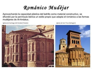 Románico Mudéjar
Aprovechando la capacidad plástica del ladrillo como material constructivo, se
difundió por la península ibérica un estilo propio que adapta el románico a las formas
mudéjares de Al-Andalus.
Iglesia de Santiago del Arrabal (Toledo)             Iglesia de San Tirso (Sahagún)
 