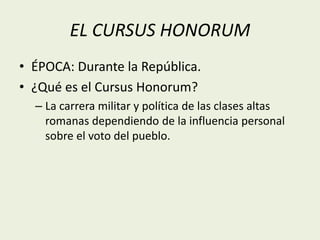 EL CURSUS HONORUM 
• ÉPOCA: Durante la República. 
• ¿Qué es el Cursus Honorum? 
– La carrera militar y política de las clases altas 
romanas dependiendo de la influencia personal 
sobre el voto del pueblo. 
 