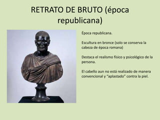 RETRATO DE BRUTO (época 
republicana) 
Época republicana. 
Escultura en bronce (solo se conserva la 
cabeza de época romana) 
Destaca el realismo físico y psicológico de la 
persona. 
El cabello aun no está realizado de manera 
convencional y “aplastado” contra la piel. 
 