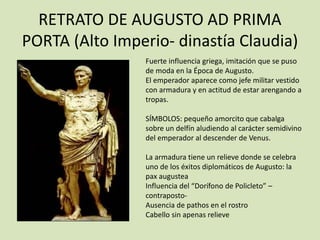 RETRATO DE AUGUSTO AD PRIMA 
PORTA (Alto Imperio- dinastía Claudia) 
Fuerte influencia griega, imitación que se puso 
de moda en la Época de Augusto. 
El emperador aparece como jefe militar vestido 
con armadura y en actitud de estar arengando a 
tropas. 
SÍMBOLOS: pequeño amorcito que cabalga 
sobre un delfín aludiendo al carácter semidivino 
del emperador al descender de Venus. 
La armadura tiene un relieve donde se celebra 
uno de los éxitos diplomáticos de Augusto: la 
pax augustea 
Influencia del “Dorífono de Policleto” – 
contraposto- 
Ausencia de pathos en el rostro 
Cabello sin apenas relieve 
 