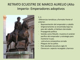 RETRATO ECUESTRE DE MARCO AURELIO (Alto 
Imperio- Emperadores adoptivos 
S. II. 
-Diferencias temáticas y formales frente al 
anterior: 
- Representación del emperador a caballo 
- Originariamente se encontraba bajo los 
pies del caballo, el bárbaro derrotado. 
- Propaganda política 
- Vestido como filósofo: muestra el carácter 
pacífico del emperador y estrategia para 
mantener la paz. 
- -estructura compositiva cerrada 
- Pliegues de los paños 
- Pelo abultado (escultura siglo II) 
- Claroscuro- aspecto recargado y barroco 
 