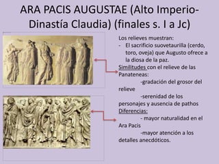 ARA PACIS AUGUSTAE (Alto Imperio- 
Dinastía Claudia) (finales s. I a Jc) 
Los relieves muestran: 
- El sacrificio suovetaurilla (cerdo, 
toro, oveja) que Augusto ofrece a 
la diosa de la paz. 
Similitudes con el relieve de las 
Panateneas: 
-gradación del grosor del 
relieve 
-serenidad de los 
personajes y ausencia de pathos 
Diferencias: 
- mayor naturalidad en el 
Ara Pacis 
-mayor atención a los 
detalles anecdóticos. 
 
