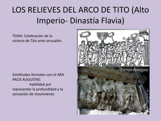 LOS RELIEVES DEL ARCO DE TITO (Alto 
Imperio- Dinastía Flavia) 
TEMA: Celebración de la 
victoria de Tito ante Jerusalén. 
Similitudes formales con el ARA 
PACIS AUGUSTAE: 
-habilidad por 
representar la profundidad y la 
sensación de movimiento 
 