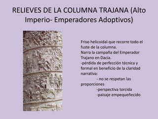 RELIEVES DE LA COLUMNA TRAJANA (Alto 
Imperio- Emperadores Adoptivos) 
Friso helicoidal que recorre todo el 
fuste de la columna. 
Narra la campaña del Emperador 
Trajano en Dacia. 
-pérdida de perfección técnica y 
formal en beneficio de la claridad 
narrativa: 
- no se respetan las 
proporciones 
-perspectiva torcida 
-paisaje empequeñecido 
 
