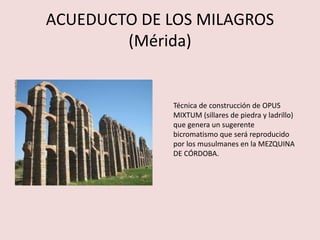 ACUEDUCTO DE LOS MILAGROS 
(Mérida) 
Técnica de construcción de OPUS 
MIXTUM (sillares de piedra y ladrillo) 
que genera un sugerente 
bicromatismo que será reproducido 
por los musulmanes en la MEZQUINA 
DE CÓRDOBA. 
 