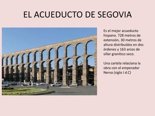 EL ACUEDUCTO DE SEGOVIA 
Es el mejor acueducto 
hispano. 728 metros de 
extensión, 30 metros de 
altura distribuidos en dos 
órdenes y 163 arcos de 
sillar granítico seco. 
Una cartela relaciona la 
obra con el emperador 
Nerva (siglo I d.C) 
 