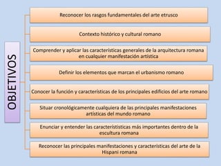 OBJETIVOS 
Reconocer los rasgos fundamentales del arte etrusco 
Contexto histórico y cultural romano 
Comprender y aplicar las características generales de la arquitectura romana 
en cualquier manifestación artística 
Definir los elementos que marcan el urbanismo romano 
Conocer la función y características de los principales edificios del arte romano 
Situar cronológicamente cualquiera de las principales manifestaciones 
artísticas del mundo romano 
Enunciar y entender las característisticas más importantes dentro de la 
escultura romana 
Reconocer las principales manifestaciones y características del arte de la 
Hispani romana 
 