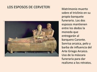 Matrimonio muerto 
sobre el triclinio en su 
propio banquete 
funerario. Los dos 
esposos mantienen 
entre los dedos la 
moneda que 
entregarán al 
barquero Caronte. 
Sonrisa arcaica, pelo y 
barba de influencia del 
Arte Griego Arcaico. 
Uso de la máscara 
funeraria para dar 
realismo a los retratos. 
LOS ESPOSOS DE CERVETERI 
 