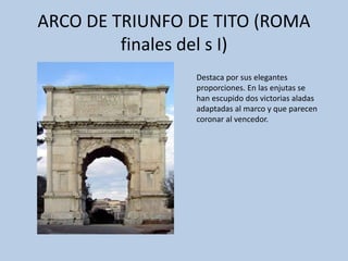ARCO DE TRIUNFO DE TITO (ROMA 
finales del s I) 
Destaca por sus elegantes 
proporciones. En las enjutas se 
han escupido dos victorias aladas 
adaptadas al marco y que parecen 
coronar al vencedor. 
 