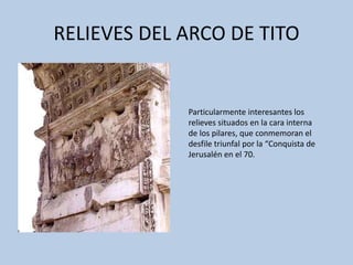 RELIEVES DEL ARCO DE TITO 
Particularmente interesantes los 
relieves situados en la cara interna 
de los pilares, que conmemoran el 
desfile triunfal por la “Conquista de 
Jerusalén en el 70. 
 
