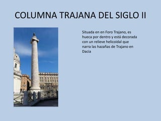 COLUMNA TRAJANA DEL SIGLO II 
Situada en en Foro Trajano, es 
hueca por dentro y está decorada 
con un relieve helicoidal que 
narra las hazañas de Trajano en 
Dacia 
 