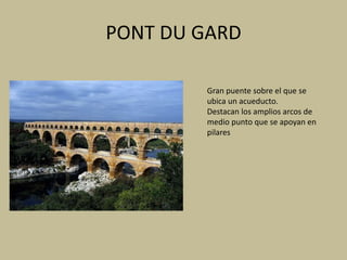 PONT DU GARD 
Gran puente sobre el que se 
ubica un acueducto. 
Destacan los amplios arcos de 
medio punto que se apoyan en 
pilares 
 