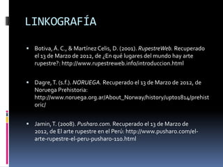 LINKOGRAFÍA

 Botiva, Á. C., & Martínez Celis, D. (2001). RupestreWeb. Recuperado
   el 13 de Marzo de 2012, de ¿En qué lugares del mundo hay arte
   rupestre?: http://www.rupestreweb.info/introduccion.html


 Dagre, T. (s.f.). NORUEGA. Recuperado el 13 de Marzo de 2012, de
   Noruega Prehistoria:
   http://www.noruega.org.ar/About_Norway/history/upto1814/prehist
   oric/


 Jamin, T. (2008). Pusharo.com. Recuperado el 13 de Marzo de
   2012, de El arte rupestre en el Perú: http://www.pusharo.com/el-
   arte-rupestre-el-peru-pusharo-110.html
 