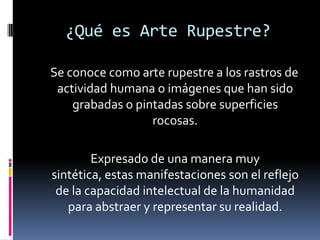 ¿Qué es Arte Rupestre?

Se conoce como arte rupestre a los rastros de
 actividad humana o imágenes que han sido
    grabadas o pintadas sobre superficies
                  rocosas.

        Expresado de una manera muy
sintética, estas manifestaciones son el reflejo
 de la capacidad intelectual de la humanidad
   para abstraer y representar su realidad.
 