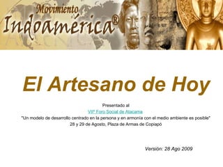 El Artesano de Hoy Presentado al VIIº Foro Social de Atacama   &quot;Un modelo de desarrollo centrado en la persona y en armonía con el medio ambiente es posible&quot;  28 y 29 de Agosto, Plaza de Armas de Copiapó Versión: 28 Ago 2009 