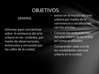 OBJETIVOS
                               • entrar en el mundo del arte
         GENERAL                 urbano por medio de la
                                 convivencia y socialización
                                 con los artistas.
Informar para concientizar
sobre la existencia del arte   • Conocer los antecedentes
urbano en las ciudades, por      del arte urbano de la ciudad
medio de observaciones,          así como su difusión.
entrevistas y encuestas por    • Comprender cada una de
las calles de la ciudad.         las modalidades del arte
                                 urbano en la ciudad.
 